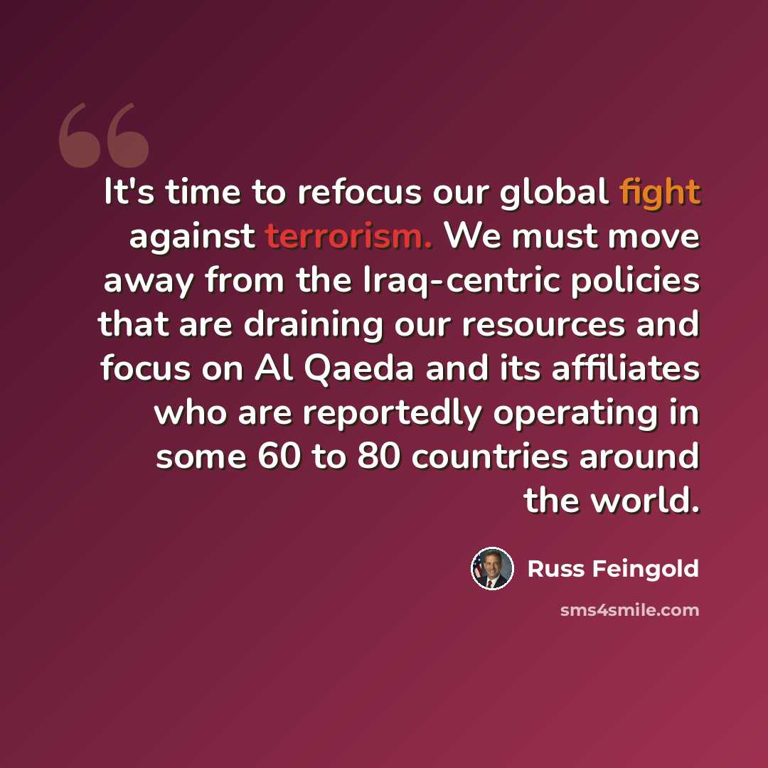 “It's time to refocus our global fight against terrorism. We must move away from the Iraq-centric policies that are draining our resources and focus on Al Qaeda and its affiliates who are reportedly operating in some 60 to 80 countries around the world.” quote by Russ Feingold