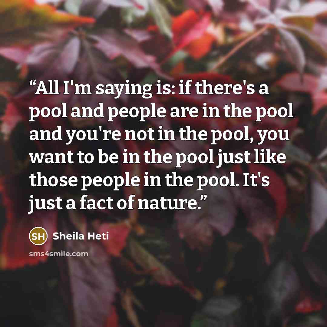 “All I'm saying is: if there's a pool and people are in the pool and you're not in the pool, you want to be in the pool just like those people in the pool. It's just a fact of nature.” quote by Sheila Heti