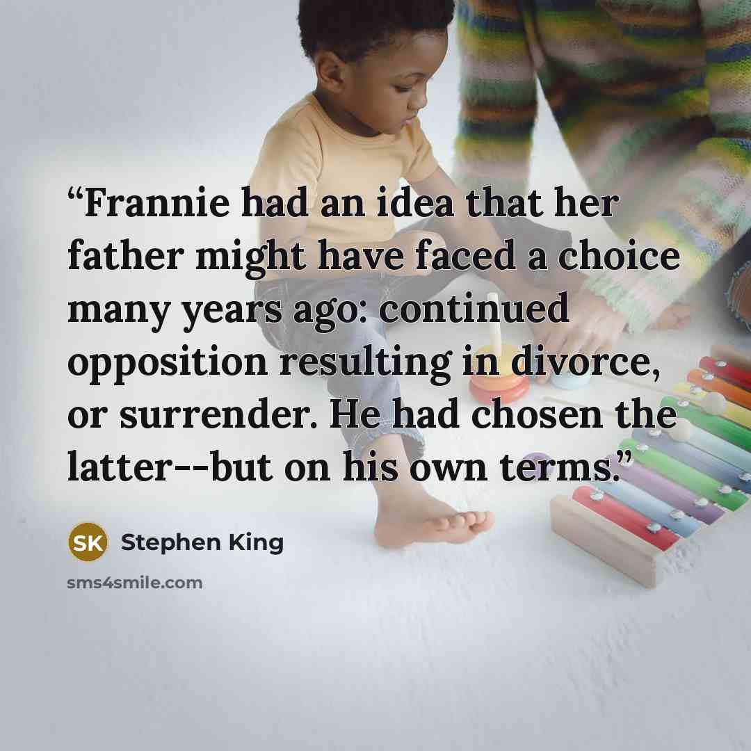 “Frannie had an idea that her father might have faced a choice many years ago: continued opposition resulting in divorce, or surrender. He had chosen the latter--but on his own terms.” quote by Stephen King
