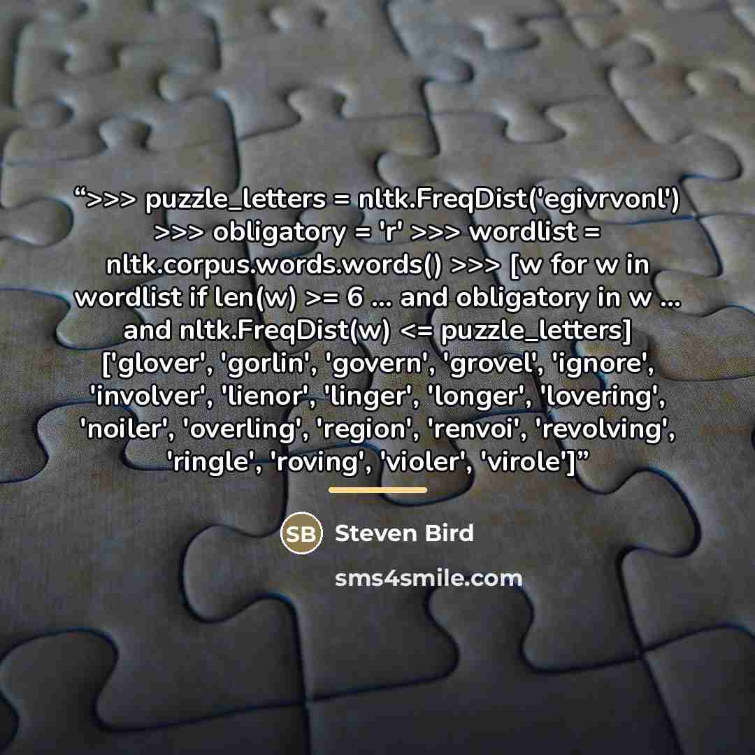 ““>>> puzzle_letters = nltk.FreqDist('egivrvonl') >>> obligatory = 'r' >>> wordlist = nltk.corpus.words.words() >>> [w for w in wordlist if len(w) >= 6 ... and obligatory in w ... and nltk.FreqDist(w)” quote by Steven Bird
