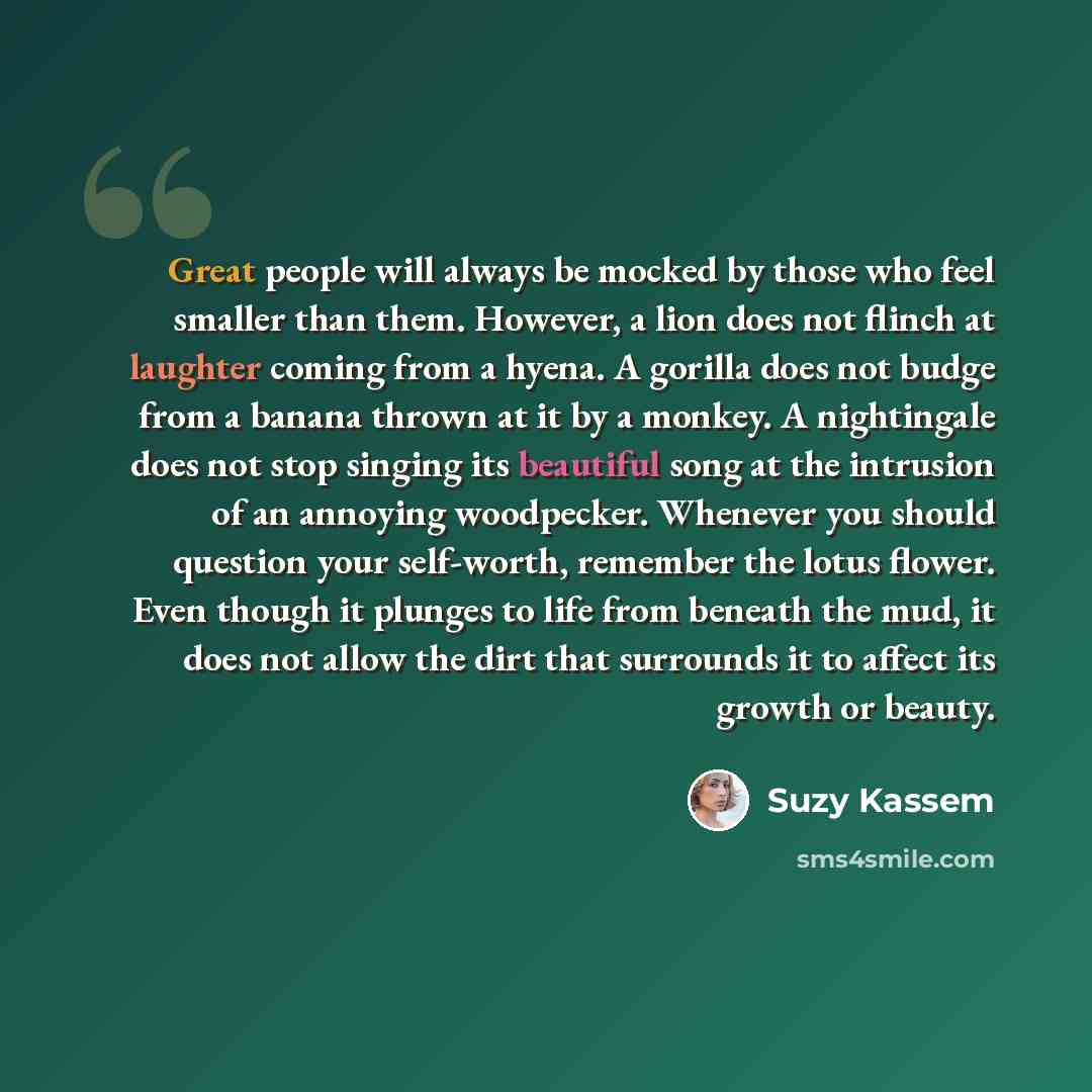 “Great people will always be mocked by those who feel smaller than them. However, a lion does not flinch at laughter coming from a hyena. A gorilla does not budge from a banana thrown at it by a monkey. A nightingale does not stop singing its beautiful song at the intrusion of an annoying…” quote by Suzy Kassem