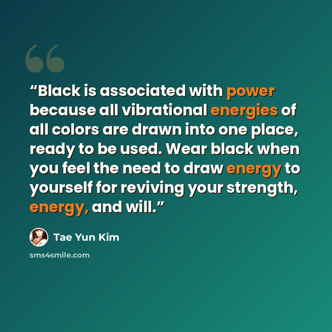 “Black is associated with power because all vibrational energies of all colors are drawn into one place, ready to be used. Wear black when you feel the need to draw energy to yourself for reviving your strength, energy, and will.” quote by Tae Yun Kim