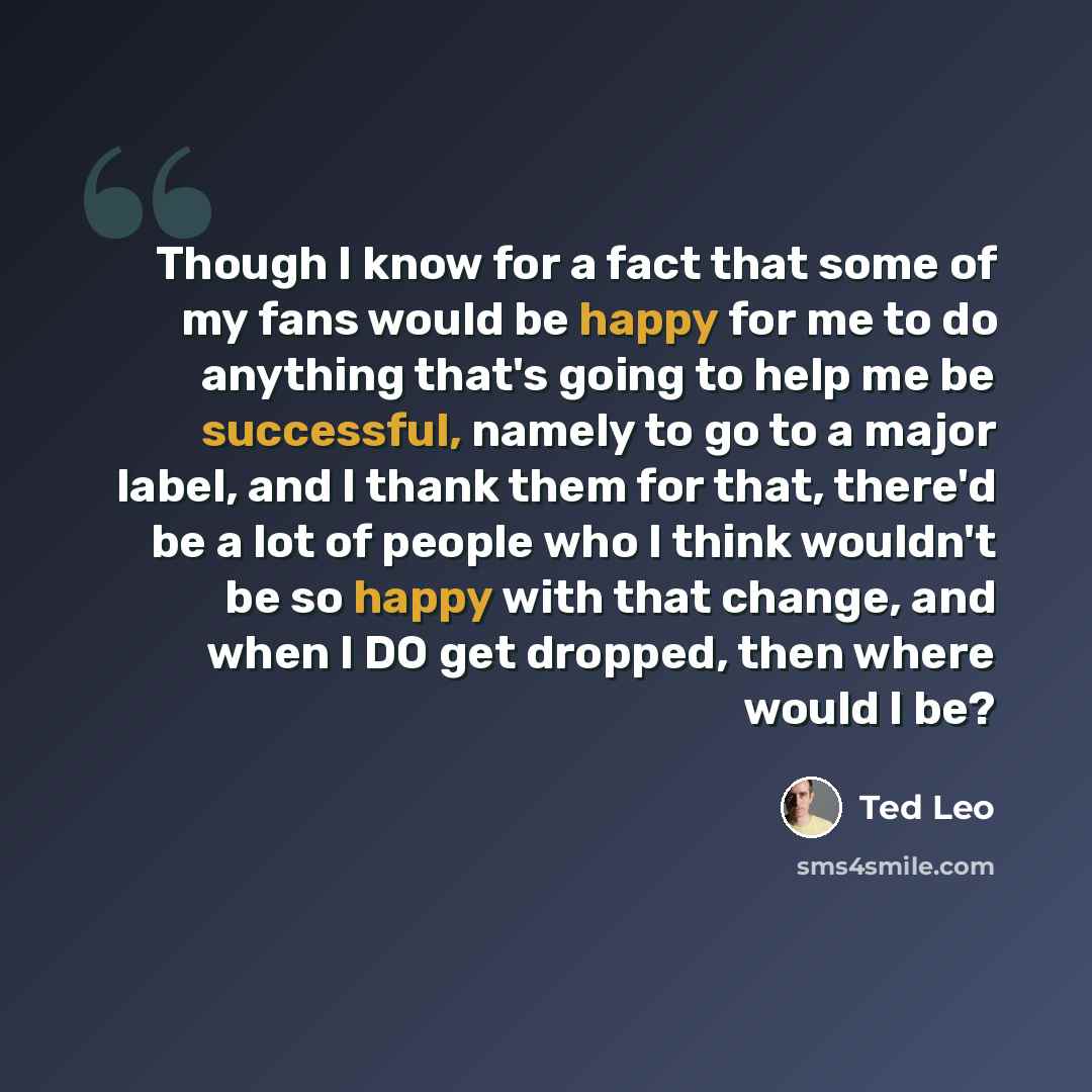 “Though I know for a fact that some of my fans would be happy for me to do anything that's going to help me be successful, namely to go to a major label, and I thank them for that, there'd be a lot of people who I think wouldn't be so happy with that change, and when I DO get dropped, then where…” quote by Ted Leo