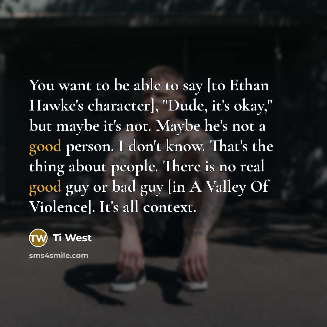 “You want to be able to say [to Ethan Hawke's character], "Dude, it's okay," but maybe it's not. Maybe he's not a good person. I don't know. That's the thing about people. There is no real good guy or bad guy [in A Valley Of Violence]. It's all context.” quote by Ti West