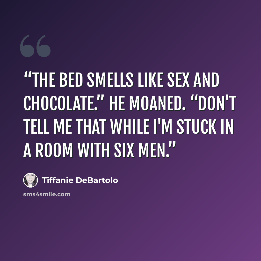 “The bed smells like sex and chocolate.” He moaned. “Don't tell me that while I'm stuck in a room with six men.” quote by Tiffanie DeBartolo