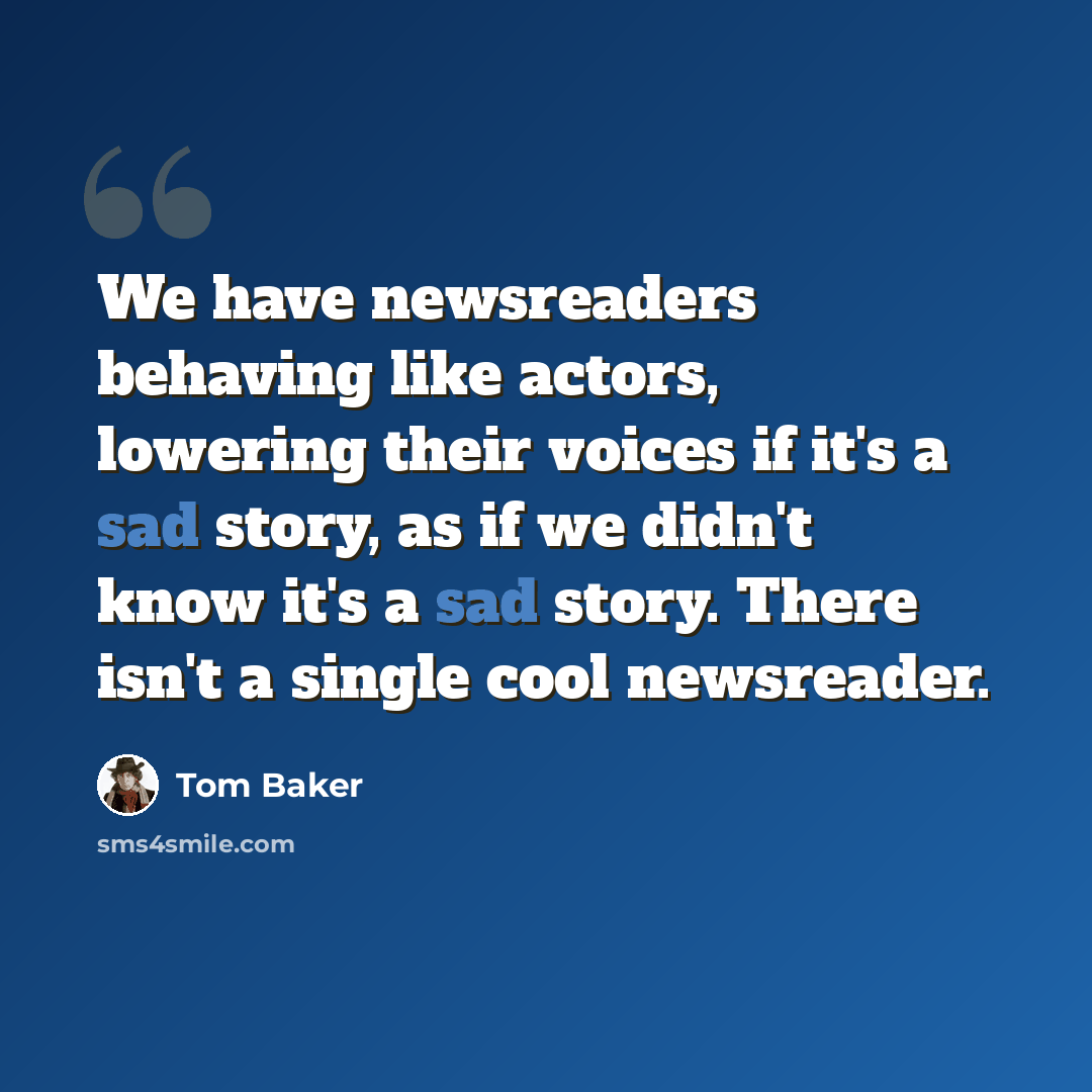 “We have newsreaders behaving like actors, lowering their voices if it's a sad story, as if we didn't know it's a sad story. There isn't a single cool newsreader.” quote by Tom Baker