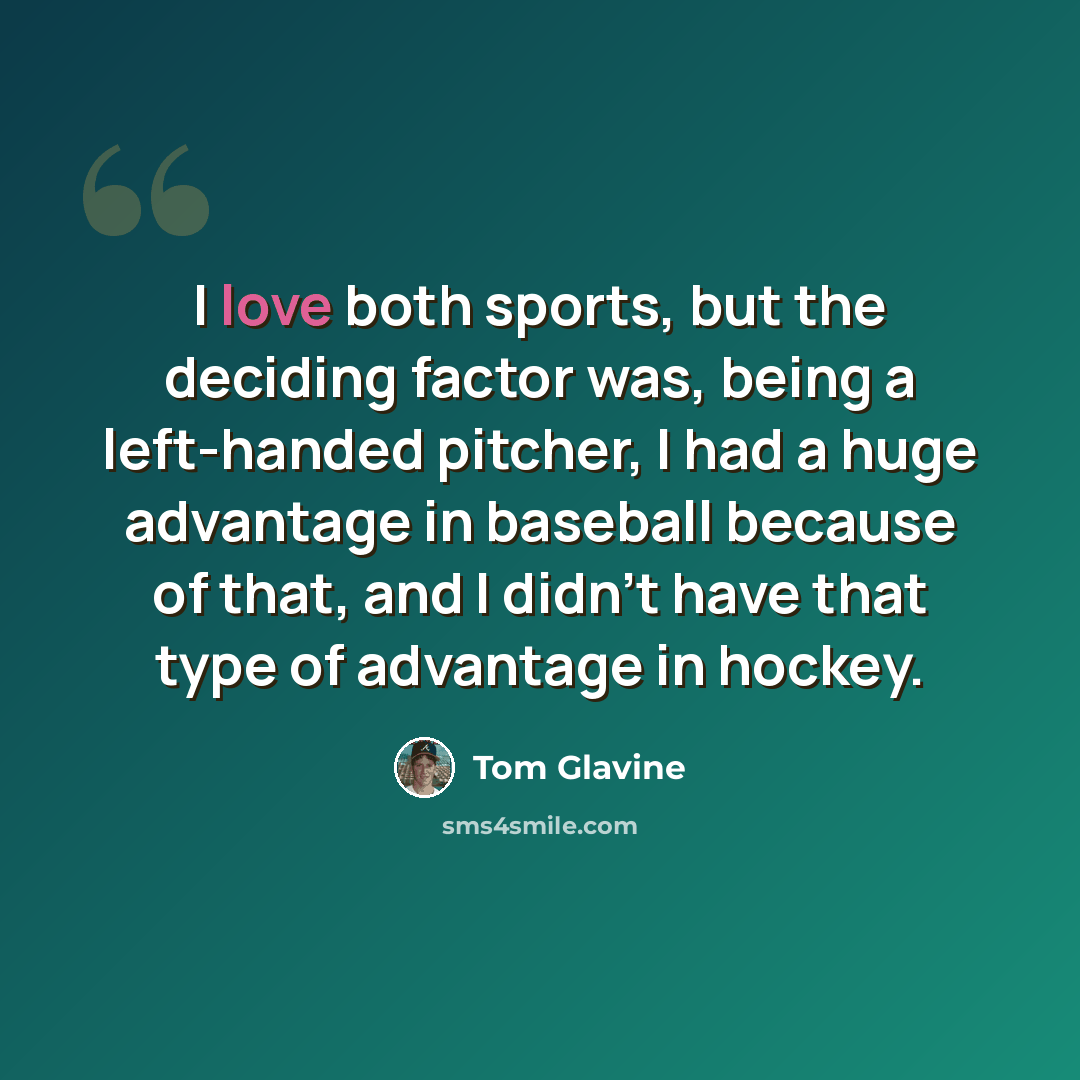 “I love both sports, but the deciding factor was, being a left-handed pitcher, I had a huge advantage in baseball because of that, and I didn't have that type of advantage in hockey.” quote by Tom Glavine