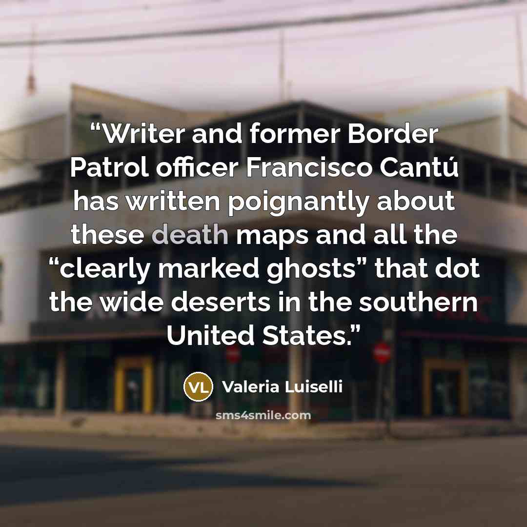 “Writer and former Border Patrol officer Francisco Cantú has written poignantly about these death maps and all the “clearly marked ghosts” that dot the wide deserts in the southern United States.” quote by Valeria Luiselli