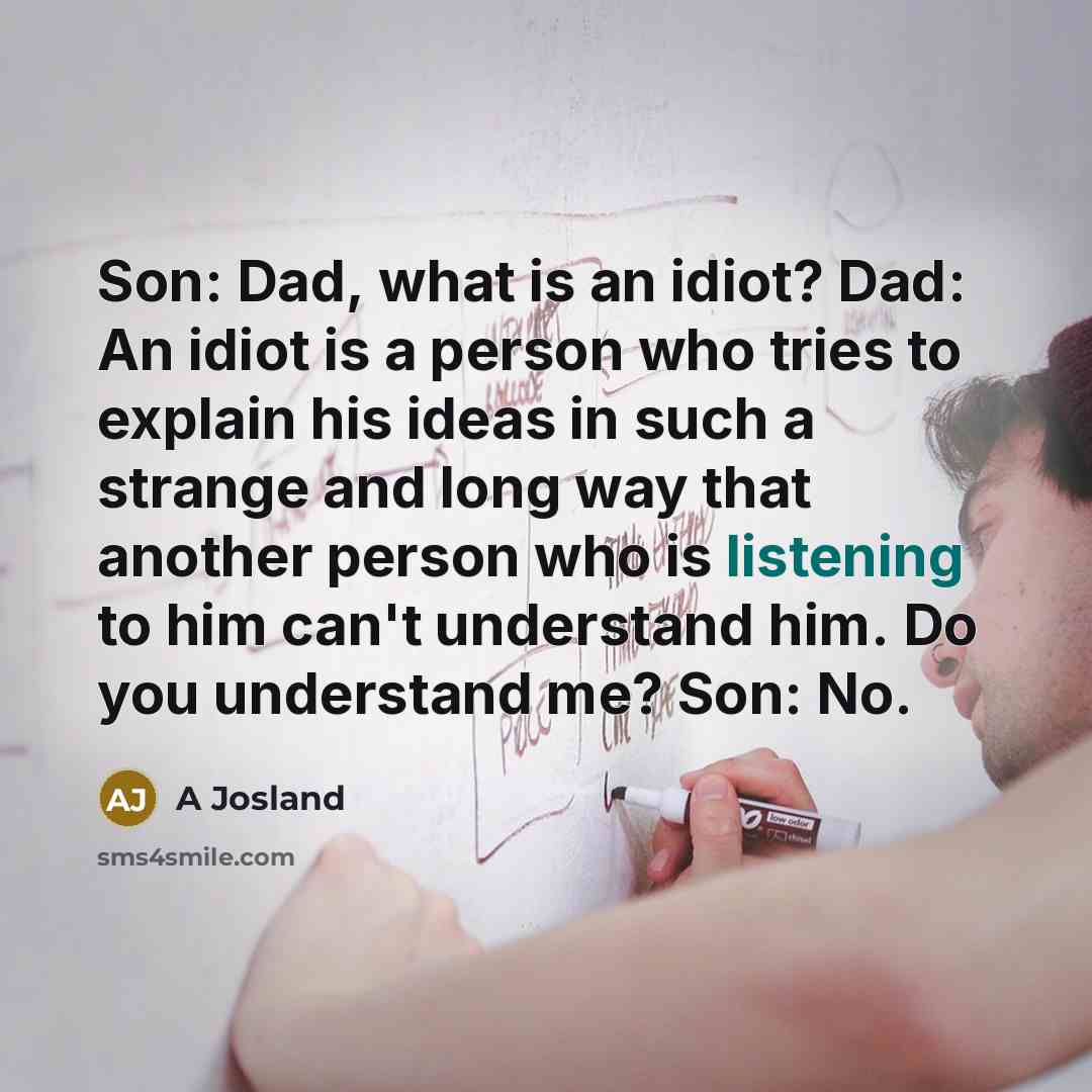 “Son: Dad, what is an idiot? Dad: An idiot is a person who tries to explain his ideas in such a strange and long way that another person who is listening to him can't understand him. Do you understand me? Son: No.” quote by A Josland