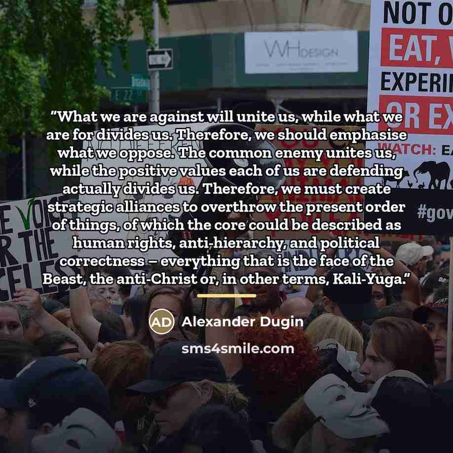 “What we are against will unite us, while what we are for divides us. Therefore, we should emphasise what we oppose. The common enemy unites us, while the positive values each of us are defending actually divides us. Therefore, we must create strategic alliances to overthrow the present order of…” quote by Alexander Dugin