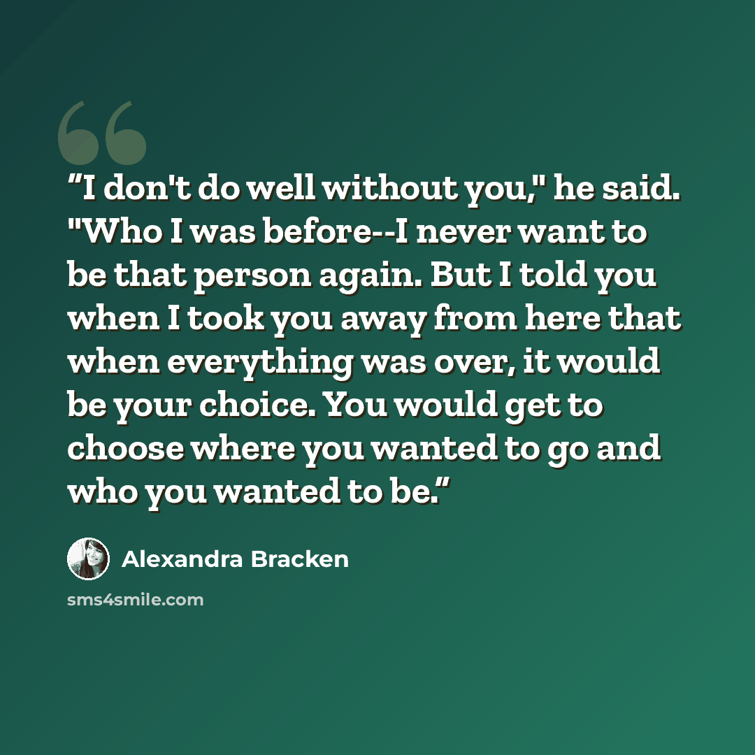 “I don't do well without you," he said. "Who I was before--I never want to be that person again. But I told you when I took you away from here that when everything was over, it would be your choice. You would get to choose where you wanted to go and who you wanted to be.” quote by Alexandra Bracken