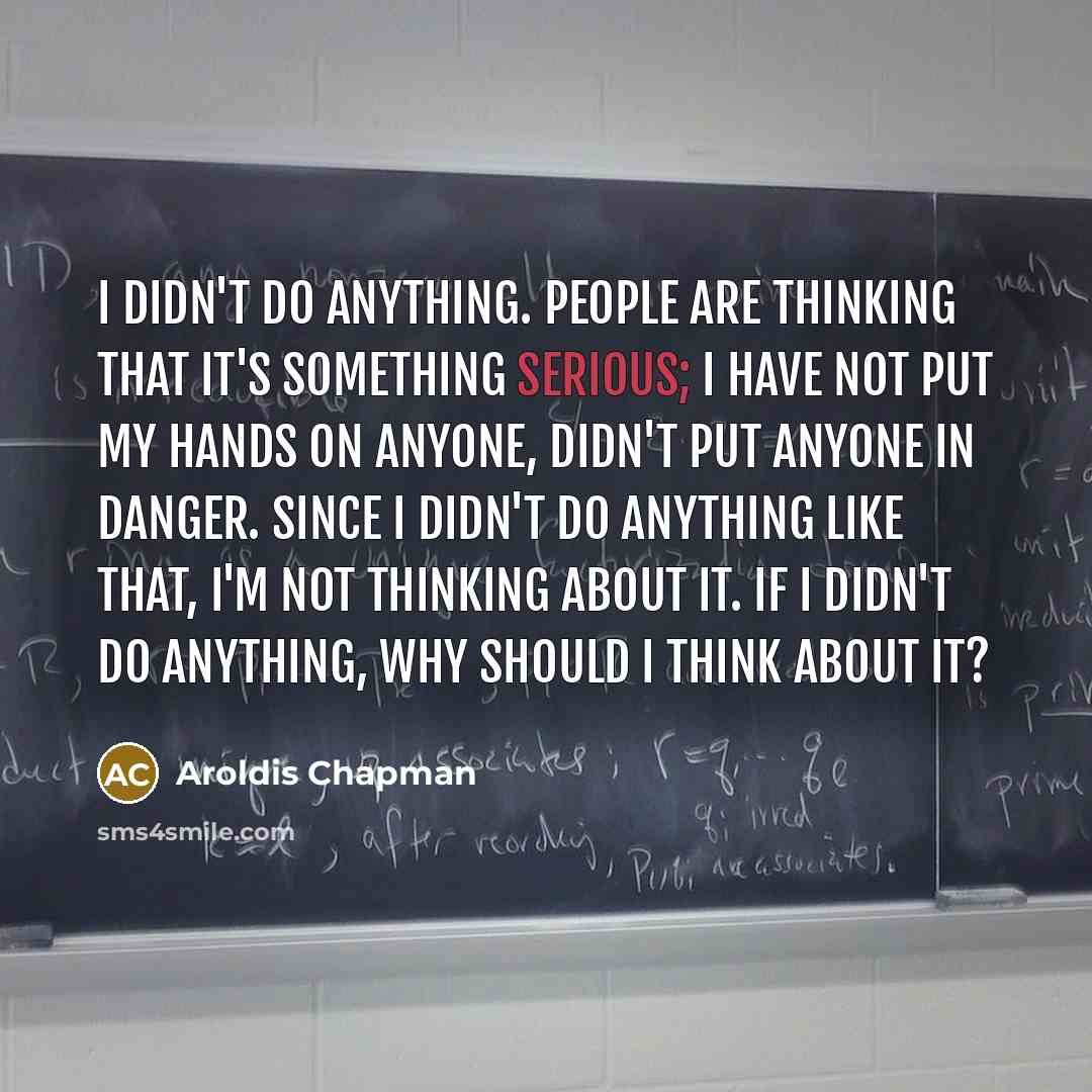 “I didn't do anything. People are thinking that it's something serious; I have not put my hands on anyone, didn't put anyone in danger. Since I didn't do anything like that, I'm not thinking about it. If I didn't do anything, why should I think about it?” quote by Aroldis Chapman