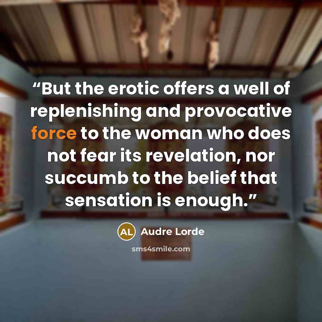 “But the erotic offers a well of replenishing and provocative force to the woman who does not fear its revelation, nor succumb to the belief that sensation is enough.” quote by Audre Lorde