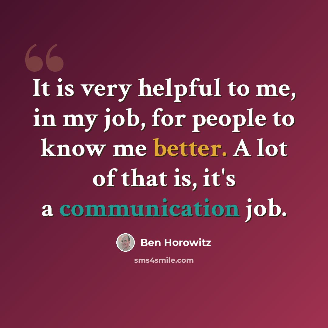 “It is very helpful to me, in my job, for people to know me better. A lot of that is, it's a communication job.” quote by Ben Horowitz