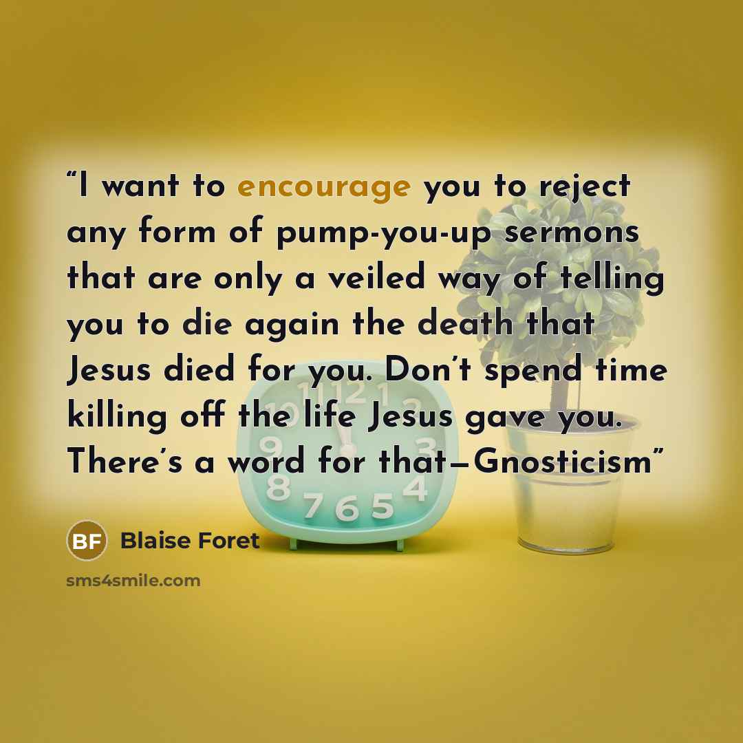 “I want to encourage you to reject any form of pump-you-up sermons that are only a veiled way of telling you to die again the death that Jesus died for you. Don’t spend time killing off the life Jesus gave you. There’s a word for that—Gnosticism” quote by Blaise Foret