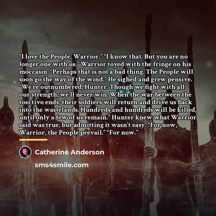 “I love the People, Warrior.” “I know that. But you are no longer one with us.” Warrior toyed with the fringe on his moccasin. “Perhaps that is not a bad thing. The People will soon go the way of the wind.” He sighed and grew pensive. “We’re outnumbered, Hunter. Though we fight with all our…” quote by Catherine Anderson