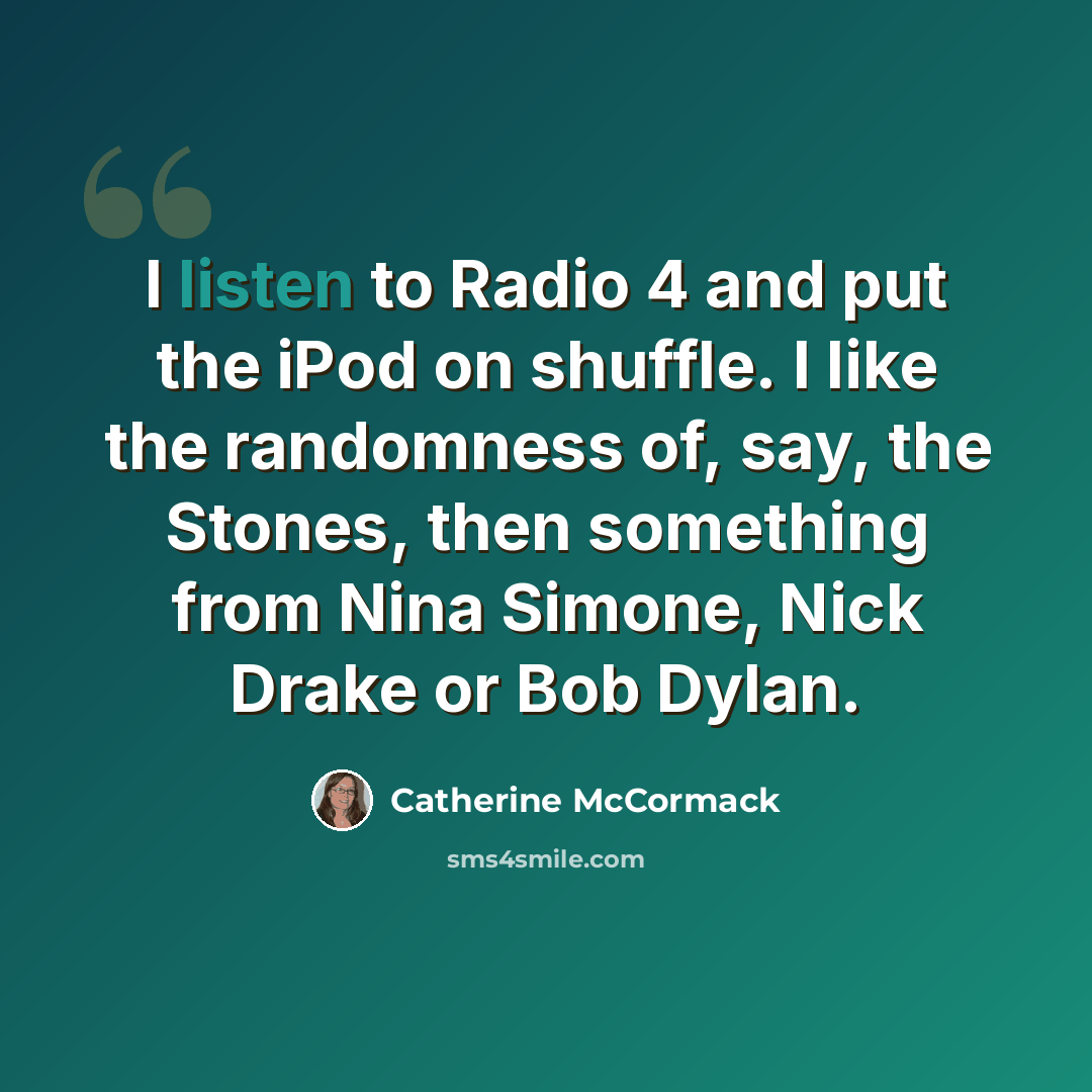 “I listen to Radio 4 and put the iPod on shuffle. I like the randomness of, say, the Stones, then something from Nina Simone, Nick Drake or Bob Dylan.” quote by Catherine McCormack