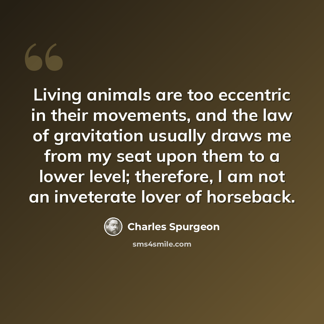 “Living animals are too eccentric in their movements, and the law of gravitation usually draws me from my seat upon them to a lower level; therefore, I am not an inveterate lover of horseback.” quote by Charles Spurgeon
