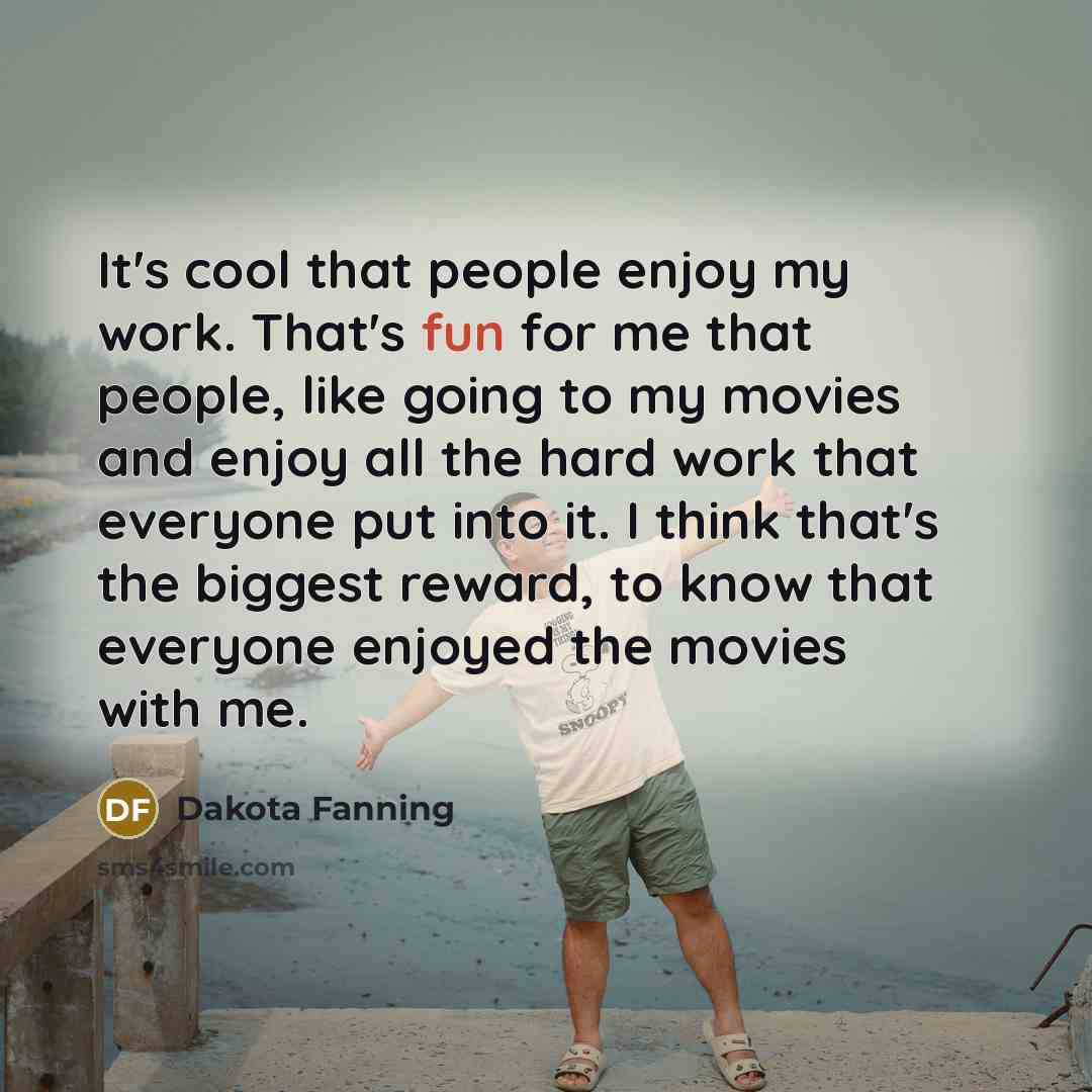 “It's cool that people enjoy my work. That's fun for me that people, like going to my movies and enjoy all the hard work that everyone put into it. I think that's the biggest reward, to know that everyone enjoyed the movies with me.” quote by Dakota Fanning
