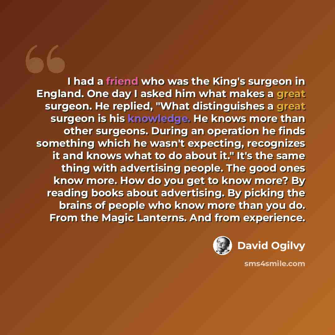 “I had a friend who was the King's surgeon in England. One day I asked him what makes a great surgeon. He replied, "What distinguishes a great surgeon is his knowledge. He knows more than other surgeons. During an operation he finds something which he wasn't expecting, recognizes it and knows what…” quote by David Ogilvy