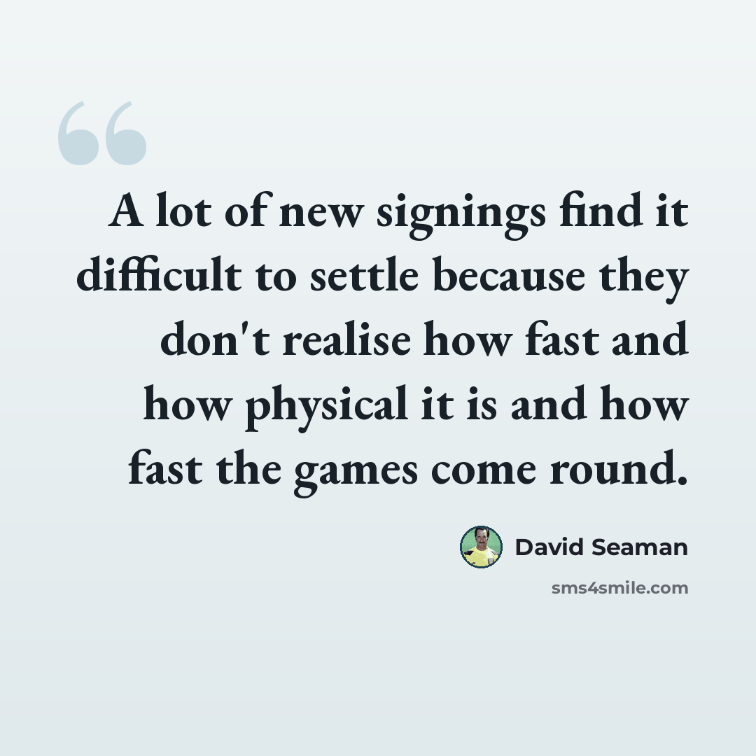 “A lot of new signings find it difficult to settle because they don't realise how fast and how physical it is and how fast the games come round.” quote by David Seaman
