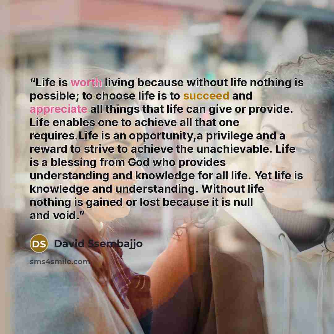 “Life is worth living because without life nothing is possible; to choose life is to succeed and appreciate all things that life can give or provide. Life enables one to achieve all that one requires.Life is an opportunity,a privilege and a reward to strive to achieve the unachievable. Life is a…” quote by David Ssembajjo
