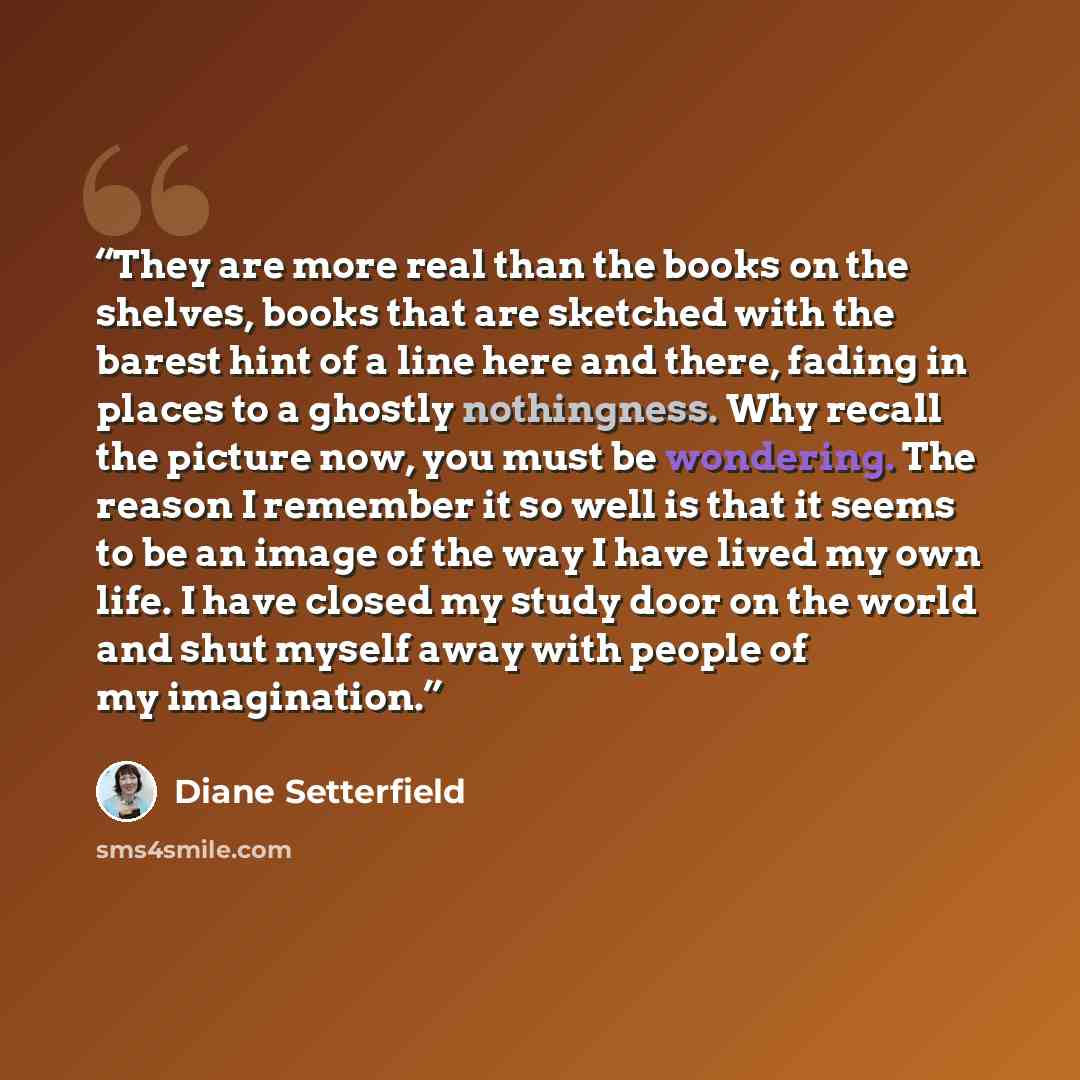 “They are more real than the books on the shelves, books that are sketched with the barest hint of a line here and there, fading in places to a ghostly nothingness. Why recall the picture now, you must be wondering. The reason I remember it so well is that it seems to be an image of the way I have…” quote by Diane Setterfield