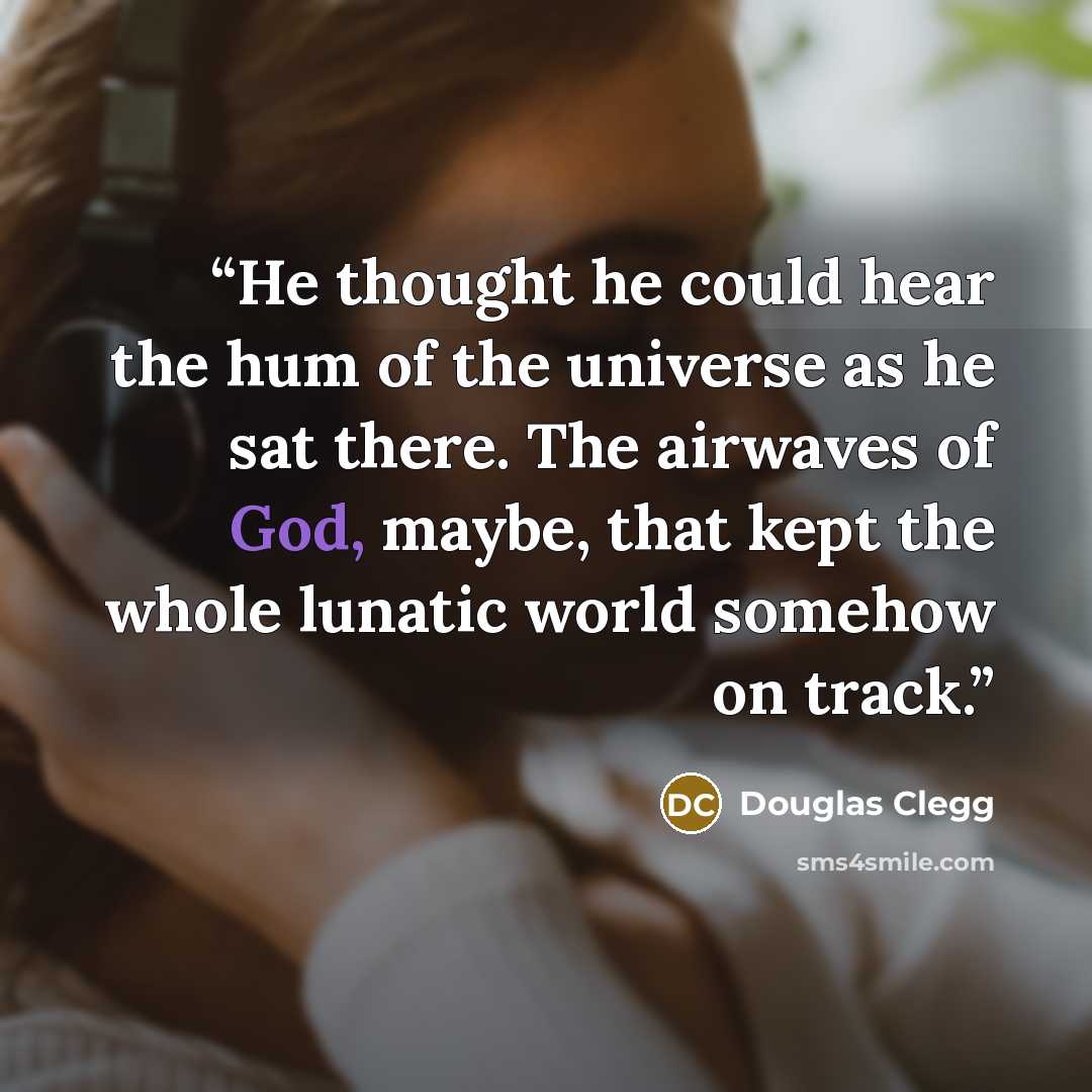 “He thought he could hear the hum of the universe as he sat there. The airwaves of God, maybe, that kept the whole lunatic world somehow on track.” quote by Douglas Clegg