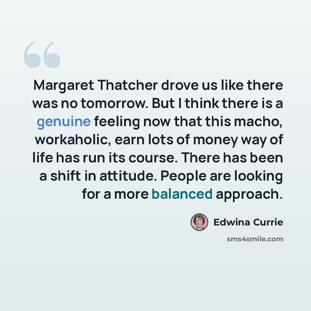 “Margaret Thatcher drove us like there was no tomorrow. But I think there is a genuine feeling now that this macho, workaholic, earn lots of money way of life has run its course. There has been a shift in attitude. People are looking for a more balanced approach.” quote by Edwina Currie