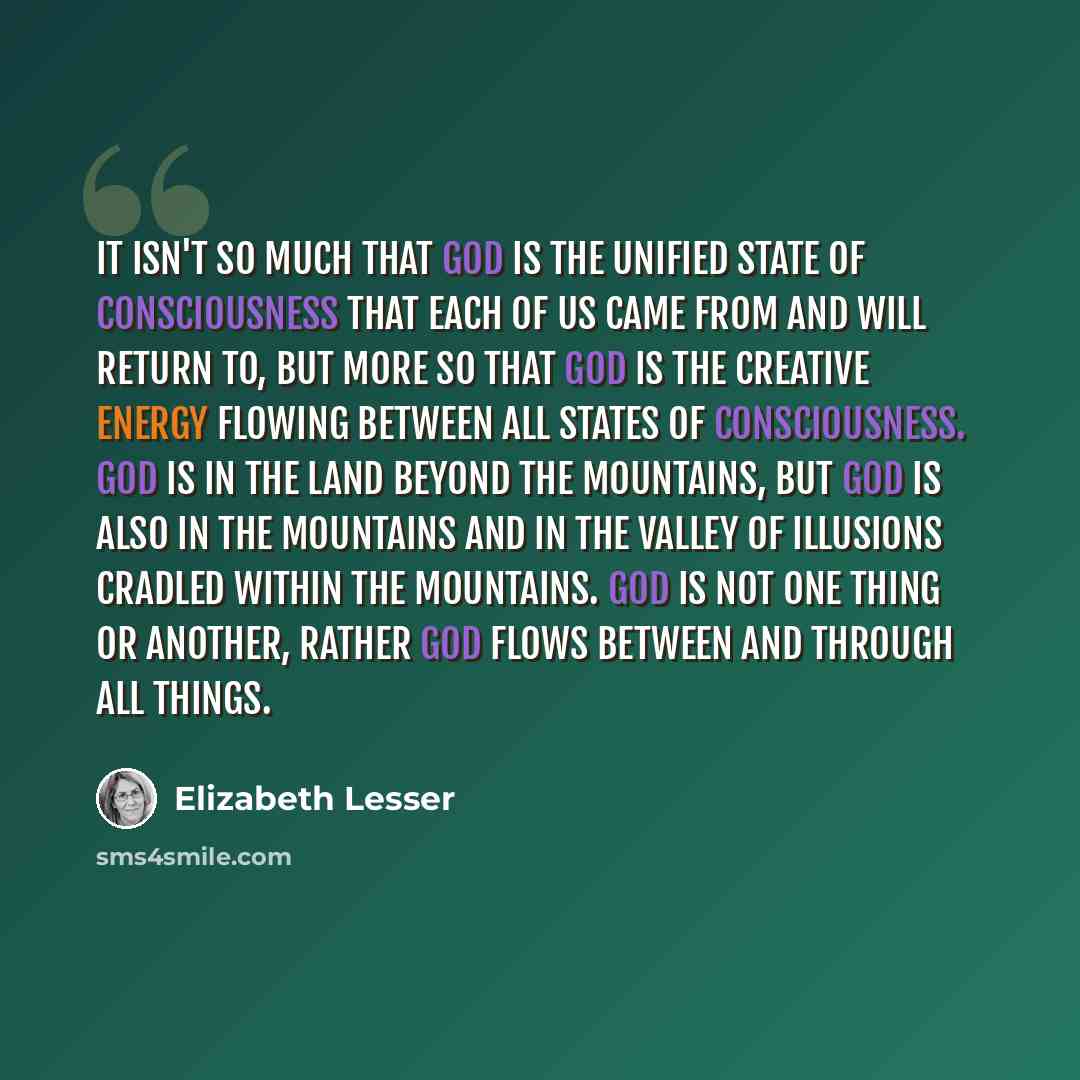 “It isn't so much that God is the unified state of consciousness that each of us came from and will return to, but more so that God is the creative energy flowing between all states of consciousness. God is in the land beyond the mountains, but God is also in the mountains and in the valley of…” quote by Elizabeth Lesser