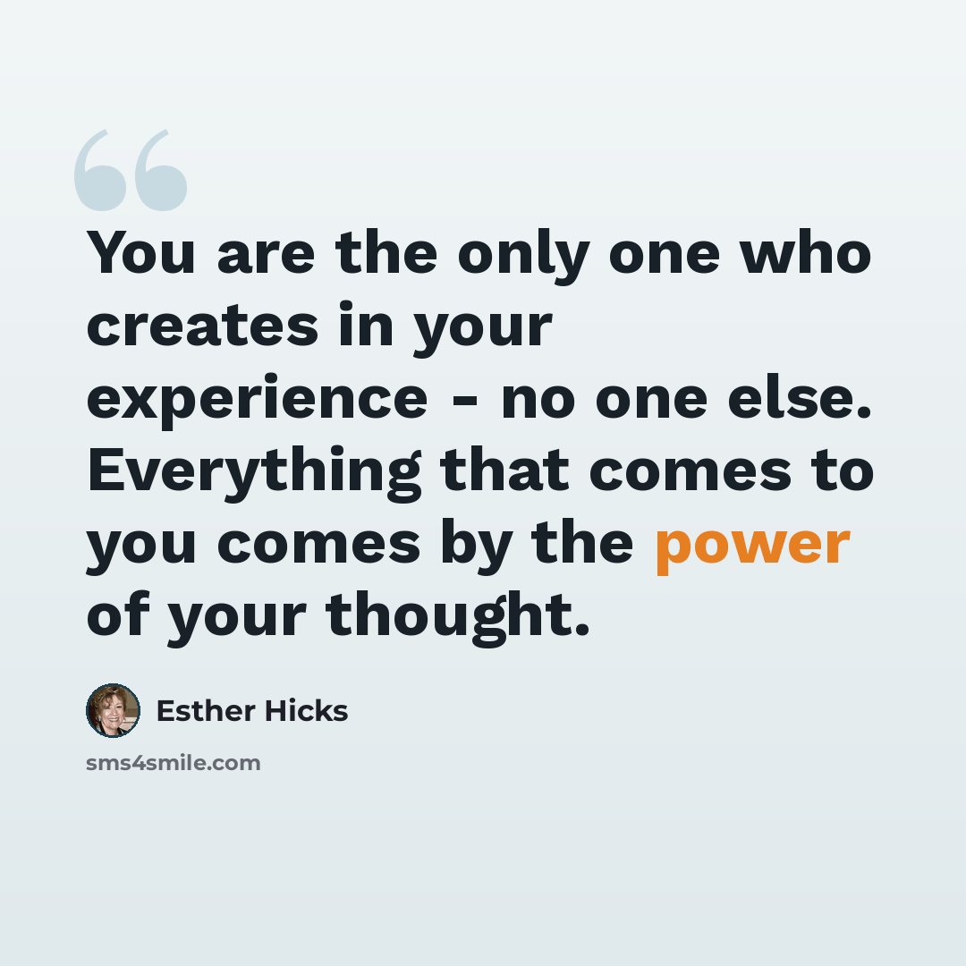 “You are the only one who creates in your experience - no one else. Everything that comes to you comes by the power of your thought.” quote by Esther Hicks