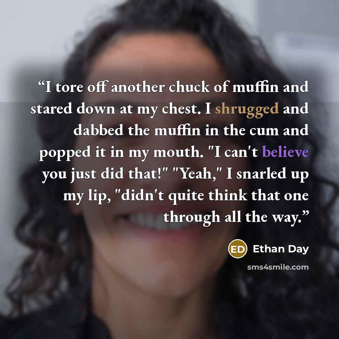“I tore off another chuck of muffin and stared down at my chest. I shrugged and dabbed the muffin in the cum and popped it in my mouth. "I can't believe you just did that!" "Yeah," I snarled up my lip, "didn't quite think that one through all the way.” quote by Ethan Day