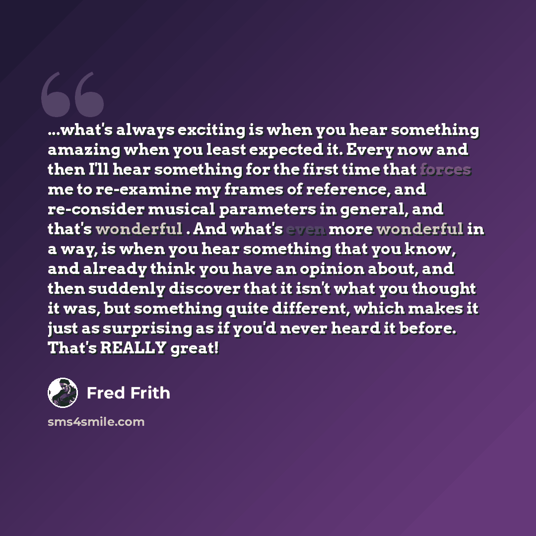 “...what's always exciting is when you hear something amazing when you least expected it. Every now and then I'll hear something for the first time that forces me to re-examine my frames of reference, and re-consider musical parameters in general, and that's wonderful . And what's even more…” quote by Fred Frith