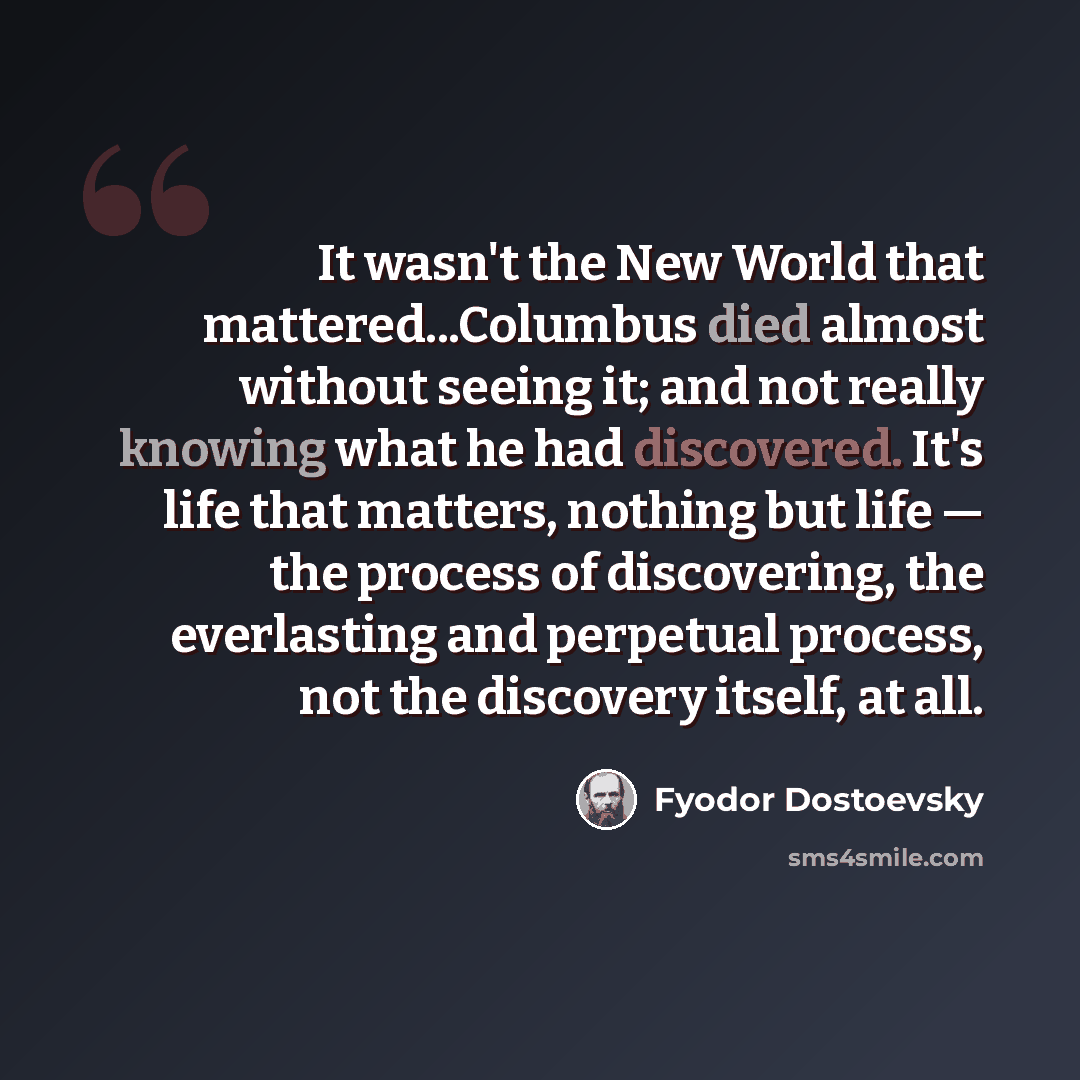 “It wasn't the New World that mattered...Columbus died almost without seeing it; and not really knowing what he had discovered. It's life that matters, nothing but life — the process of discovering, the everlasting and perpetual process, not the discovery itself, at all.” quote by Fyodor Dostoevsky