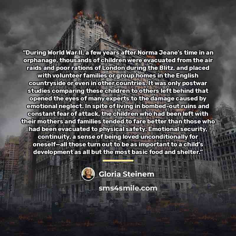 “During World War II, a few years after Norma Jeane’s time in an orphanage, thousands of children were evacuated from the air raids and poor rations of London during the Blitz, and placed with volunteer families or group homes in the English countryside or even in other countries. It was only…” quote by Gloria Steinem