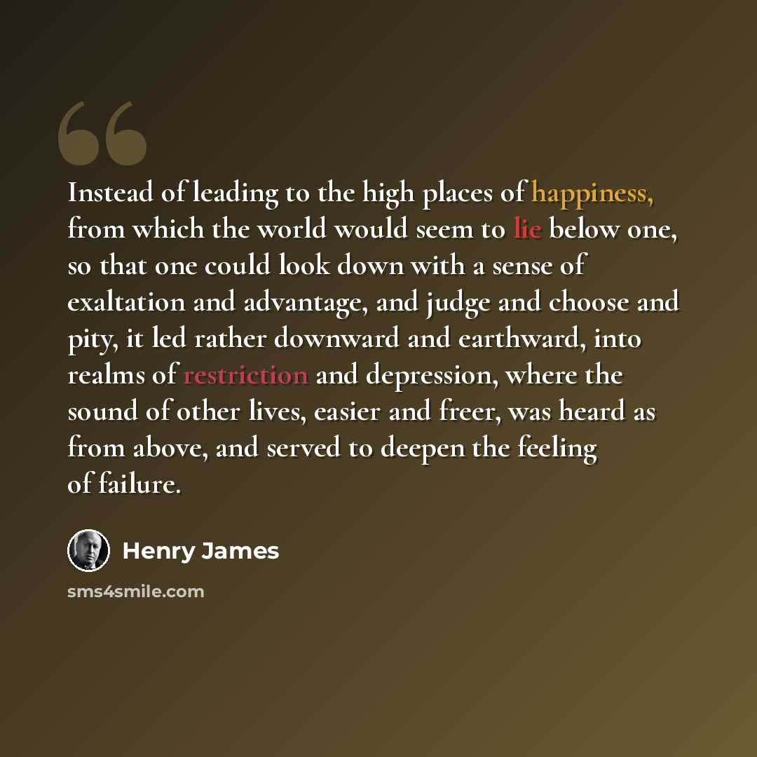 “Instead of leading to the high places of happiness, from which the world would seem to lie below one, so that one could look down with a sense of exaltation and advantage, and judge and choose and pity, it led rather downward and earthward, into realms of restriction and depression, where the…” quote by Henry James