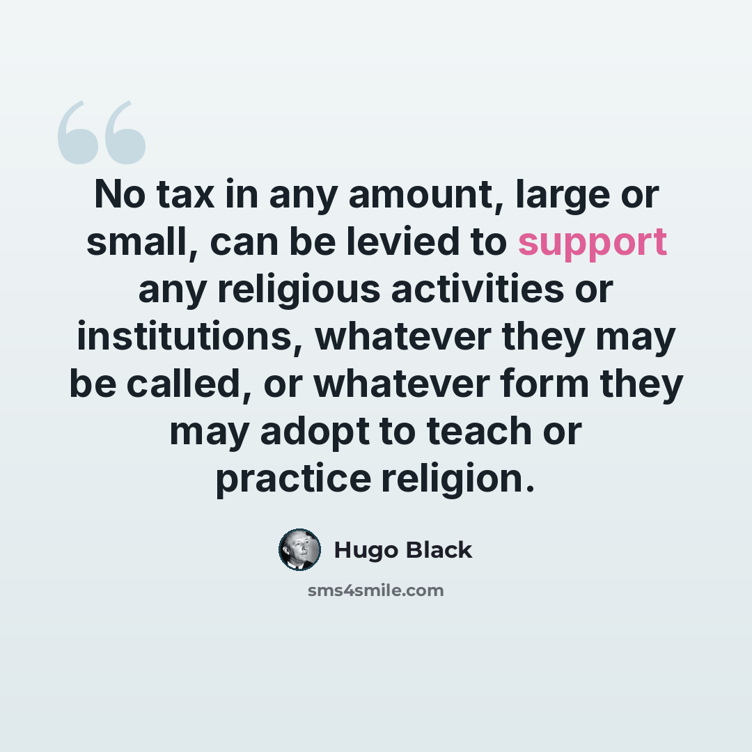 “No tax in any amount, large or small, can be levied to support any religious activities or institutions, whatever they may be called, or whatever form they may adopt to teach or practice religion.” quote by Hugo Black