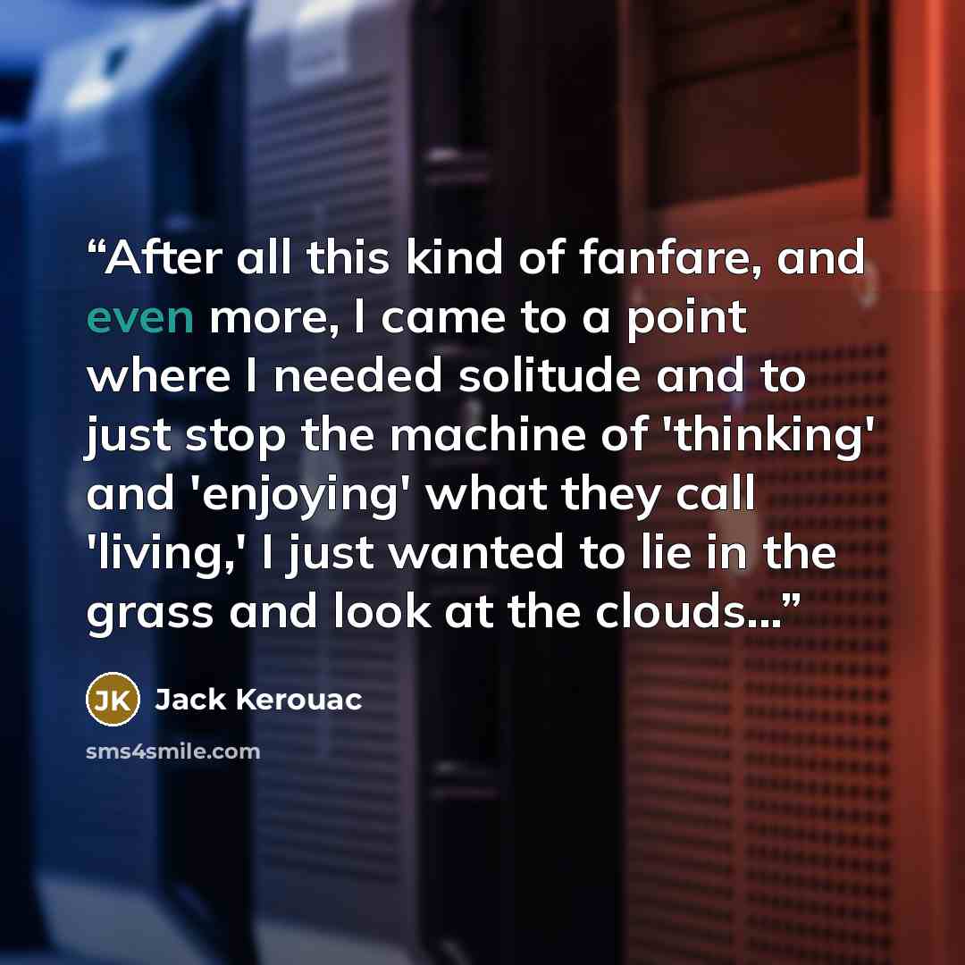 “After all this kind of fanfare, and even more, I came to a point where I needed solitude and to just stop the machine of 'thinking' and 'enjoying' what they call 'living,' I just wanted to lie in the grass and look at the clouds...” quote by Jack Kerouac