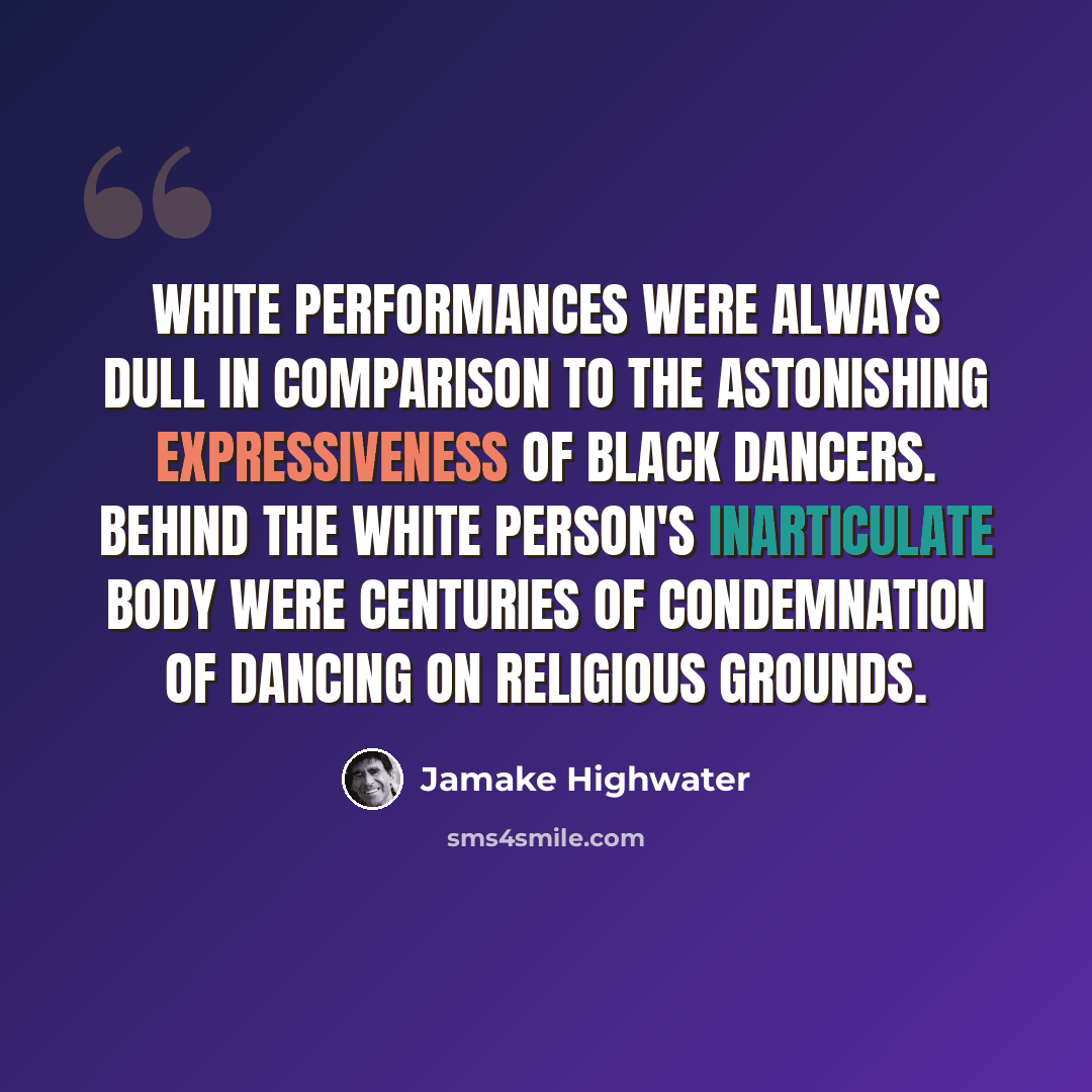 “White performances were always dull in comparison to the astonishing expressiveness of Black dancers. Behind the white person's inarticulate body were centuries of condemnation of dancing on religious grounds.” quote by Jamake Highwater