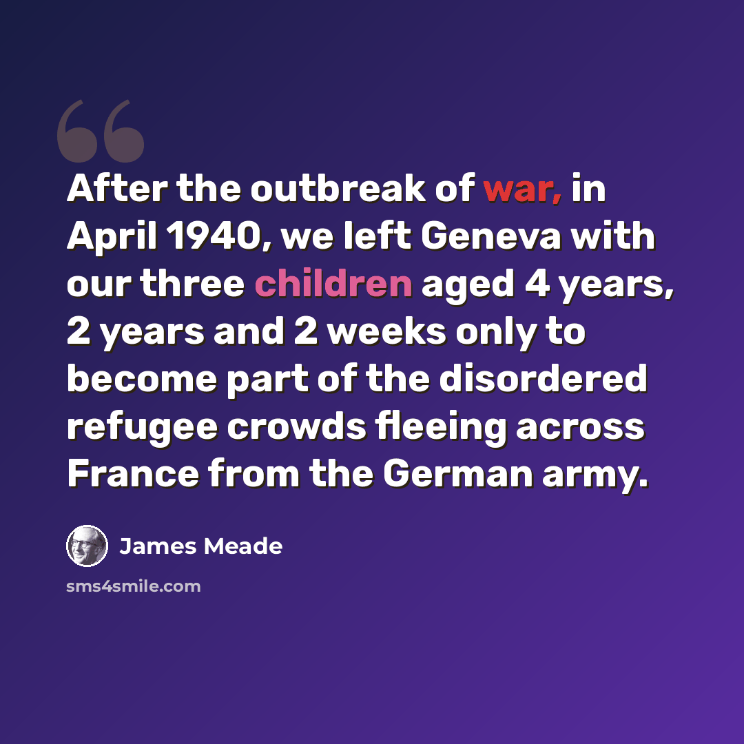 “After the outbreak of war, in April 1940, we left Geneva with our three children aged 4 years, 2 years and 2 weeks only to become part of the disordered refugee crowds fleeing across France from the German army.” quote by James Meade