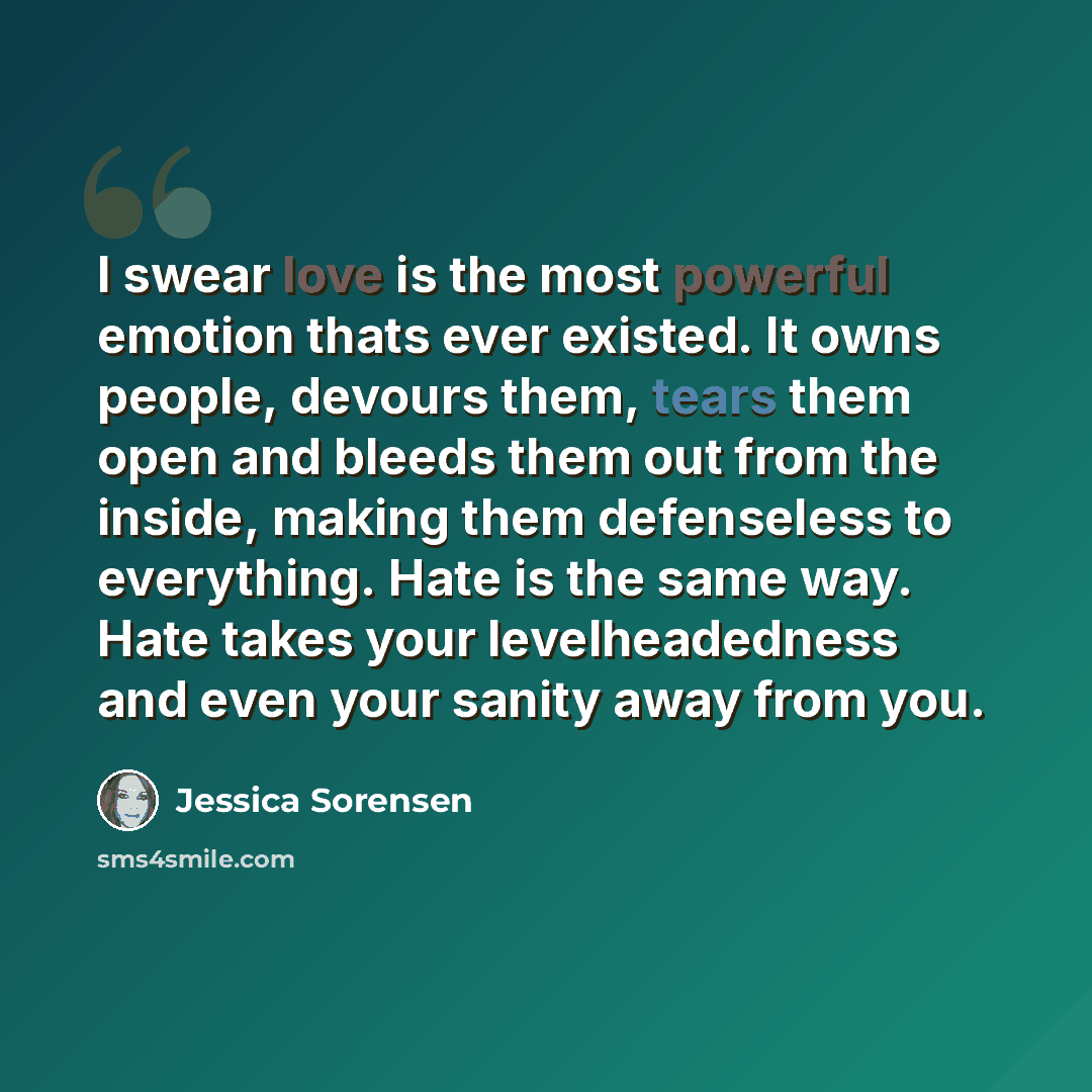 “I swear love is the most powerful emotion thats ever existed. It owns people, devours them, tears them open and bleeds them out from the inside, making them defenseless to everything. Hate is the same way. Hate takes your levelheadedness and even your sanity away from you.” quote by Jessica Sorensen