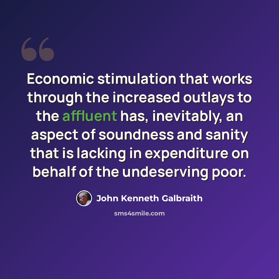 “Economic stimulation that works through the increased outlays to the affluent has, inevitably, an aspect of soundness and sanity that is lacking in expenditure on behalf of the undeserving poor.” quote by John Kenneth Galbraith