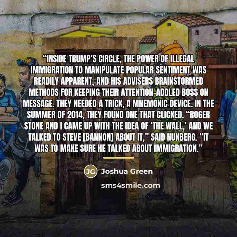 “Inside Trump’s circle, the power of illegal immigration to manipulate popular sentiment was readily apparent, and his advisers brainstormed methods for keeping their attention-addled boss on message. They needed a trick, a mnemonic device. In the summer of 2014, they found one that clicked. “Roger…” quote by Joshua Green