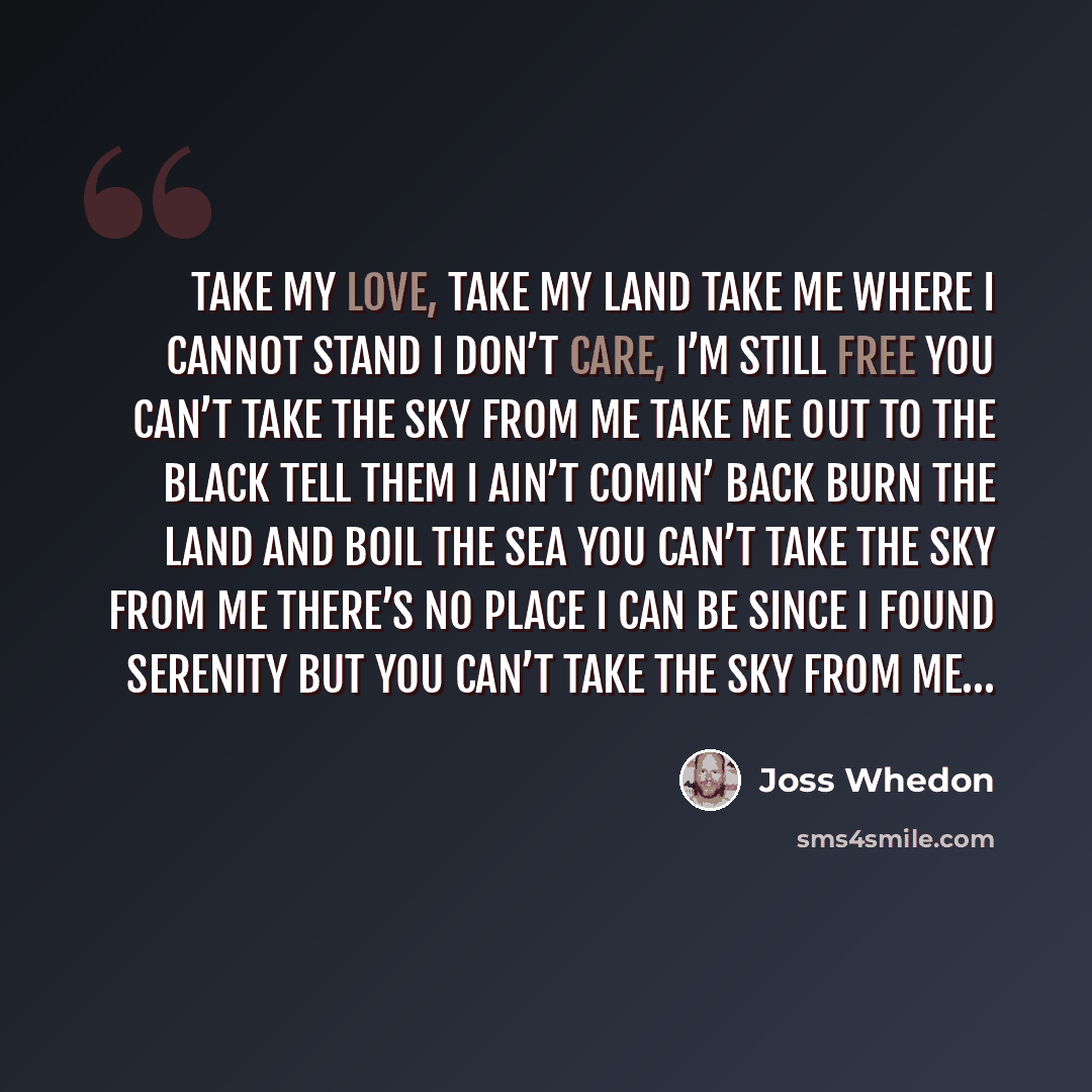 “Take my love, take my land Take me where I cannot stand I don’t care, I’m still free You can’t take the sky from me Take me out to the black Tell them I ain’t comin’ back Burn the land and boil the sea You can’t take the sky from me There’s no place I can be Since I found Serenity But you can’t…” quote by Joss Whedon