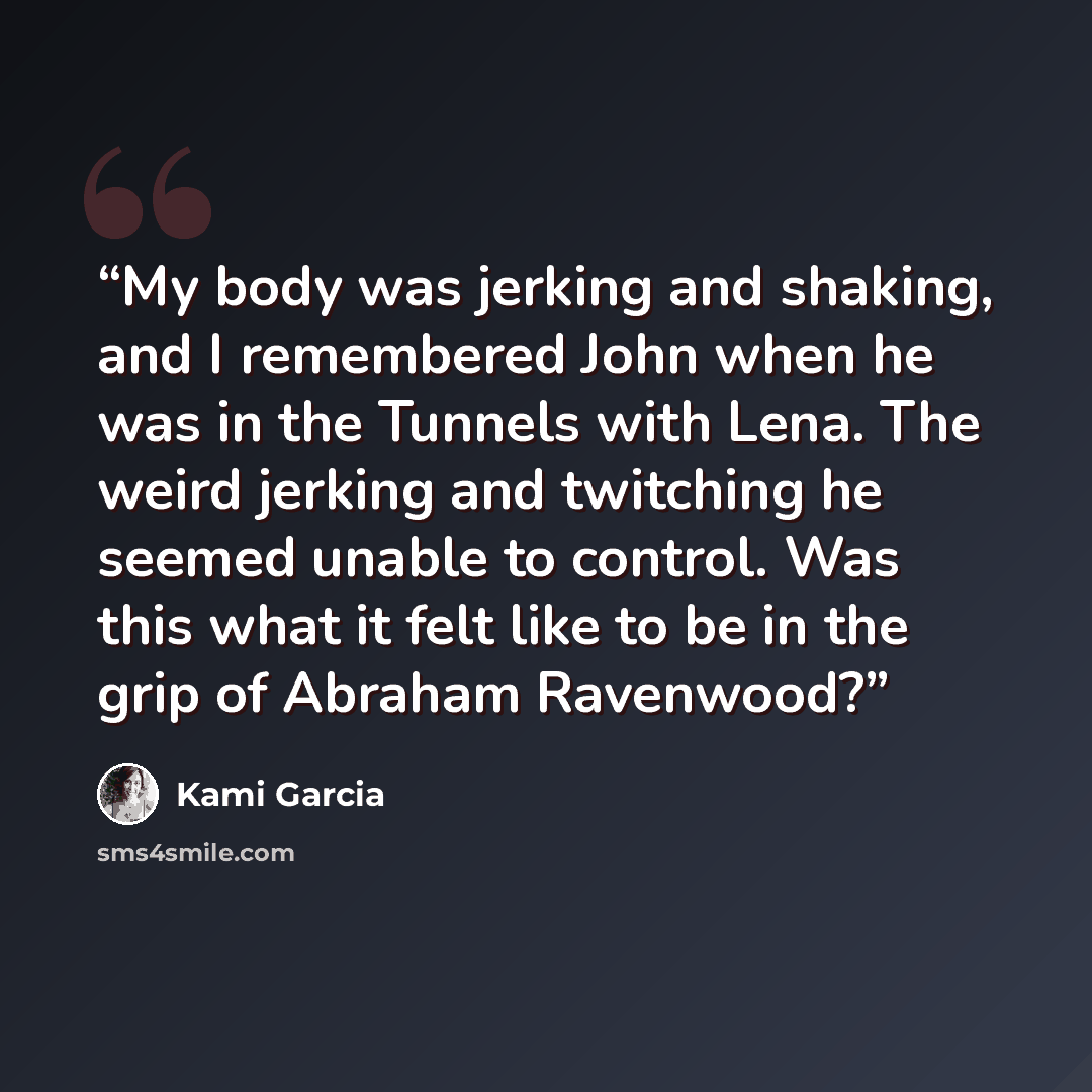 “My body was jerking and shaking, and I remembered John when he was in the Tunnels with Lena. The weird jerking and twitching he seemed unable to control. Was this what it felt like to be in the grip of Abraham Ravenwood?” quote by Kami Garcia