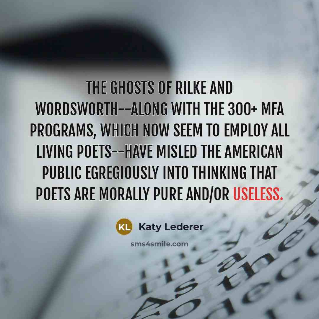 “The ghosts of Rilke and Wordsworth--along with the 300+ MFA programs, which now seem to employ all Living Poets--have misled the American public egregiously into thinking that poets are morally pure and/or useless.” quote by Katy Lederer