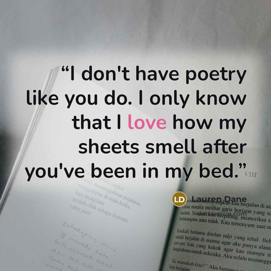 “I don't have poetry like you do. I only know that I love how my sheets smell after you've been in my bed.” quote by Lauren Dane