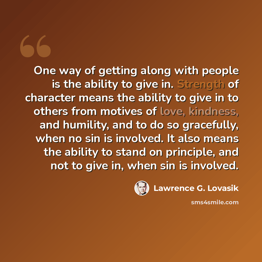 “One way of getting along with people is the ability to give in. Strength of character means the ability to give in to others from motives of love, kindness, and humility, and to do so gracefully, when no sin is involved. It also means the ability to stand on principle, and not to give in, when sin…” quote by Lawrence G. Lovasik