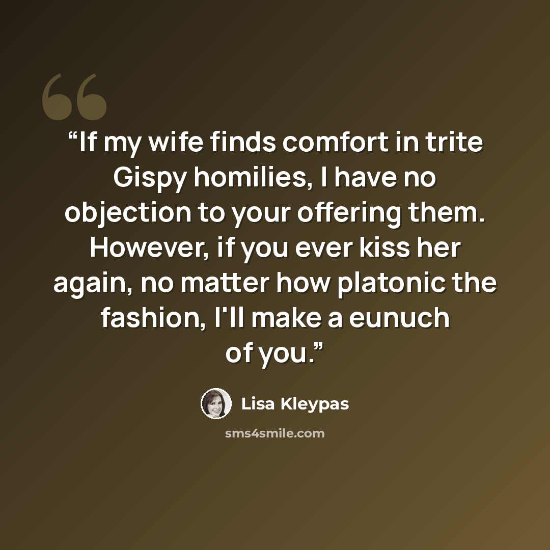 “If my wife finds comfort in trite Gispy homilies, I have no objection to your offering them. However, if you ever kiss her again, no matter how platonic the fashion, I'll make a eunuch of you.” quote by Lisa Kleypas