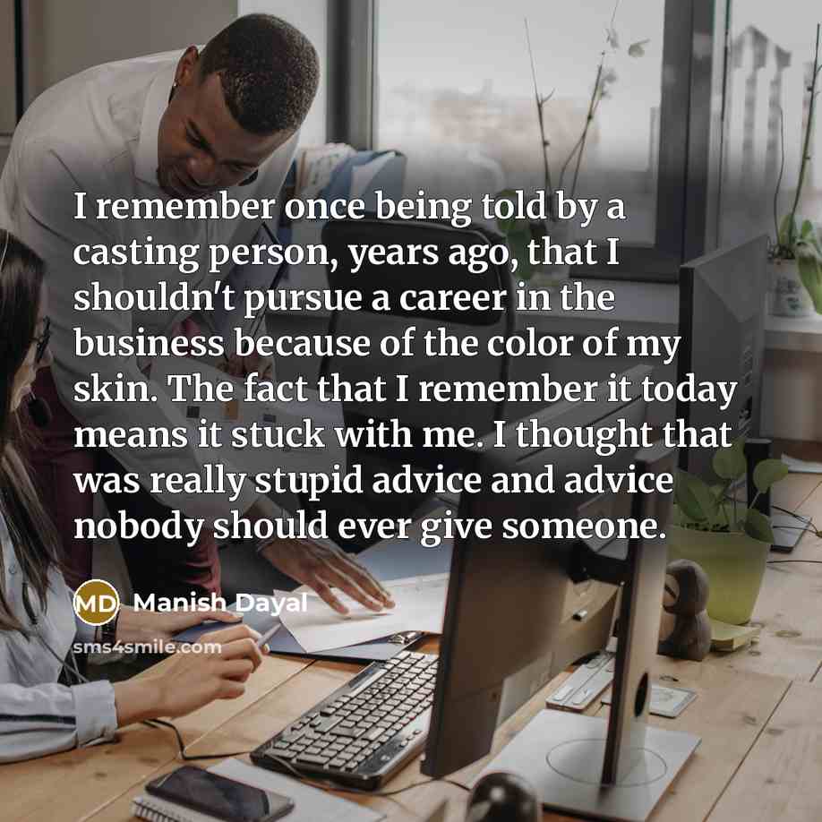 “I remember once being told by a casting person, years ago, that I shouldn't pursue a career in the business because of the color of my skin. The fact that I remember it today means it stuck with me. I thought that was really stupid advice and advice nobody should ever give someone.” quote by Manish Dayal